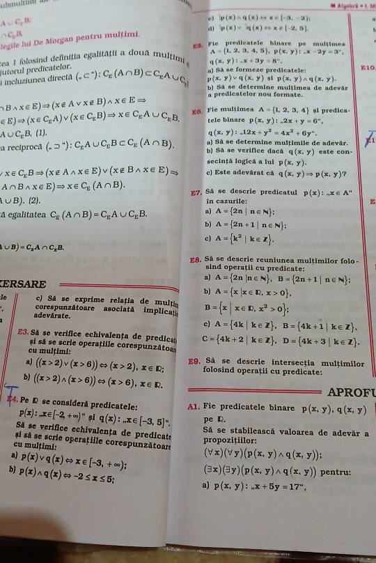  Alguls =1
A∪ C_xB:
e) p(x)∩ q(x)=x∈ [-3,-2)]
C_xH
d p(x)=|q(x)=x!= |-2,5|,
legile lui De Morgan pentru mulțimi.
E$. Fie predicatele binare pe multimea
A= 1,2,3,4,5 ,p(x,y):_ x-2y=3°,
tea 1 folosind definiția egalitaţii a doua multimi (x,y):-x+3y=8°.
a) Sã se formeze predicatele: E10
i incluziunea directă utorul predicatelor. (-C^-):C_E(A∩ B)⊂ C_EA∪ C_y p(x,y)vee q(x,y) p(x,y)wedge q(x,y).
b) Sã se determine multimea de adevár
a predicatelor nou formate.
hBwedge x∈ E)Rightarrow (x∉ Avee x∉ B)wedge x∈ ERightarrow E8. Fie multimea A= 1,2,3,4 si predica-
∈ E)Rightarrow (x∈ C_EA)vee (x∈ C_EB)Rightarrow x∈ C_EA∪ C_EB, tele binare p(x,y):...2x+y=6^-,
A∪ C_rB , (1). (x,y):12x+y^2=4x^2+6y''.
1
) Sã se determine multimile de adevár.
a recíprocã (_nsupset C_EA∪ C_EB⊂ C_E(A∩ B). bì Sá se verifice dacã q(x,y) este con-
secințã logicã a lul p(x,y).
x∈ C_kBRightarrow (x∉ Awedge x∈ E)vee (x∉ Bwedge x∈ E)Rightarrow c) Este adevårat cå q(x,y)Rightarrow p(x,y) ?
A∩ Bwedge x∈ E)Rightarrow x∈ C_E(A∩ B). E7. Sã se descrie predicatul p(x):...x∈ A^-
∪ B). (2). in cazurile: E
á egalitatea C_E(A∩ B)=C_EA∪ C_EB. a) A= 2n|n∈ N ;
b) A= 2n+1|n∈ N ;
c) A= k^2|k∈ Z .
△ ∪ B)=C_nA∩ C_nB.
E8. Sã se descrie reuniunea multimilor folo
sind operatii cu predicate:
ERSARE
a) A= 2n|n∈ N ,B= 2n+1|n∈ N ;
b) A= x|x∈ R,x>0 ,
le  c) Sã se exprime relația de multin B= x|x∈ R,x^2>0 ;
corespunzătoare asociatã implica
adevărate.
c) A= 4k|k∈ Z ,B= 4k+1|k∈ Z .
E3. Sã se verifice echivalența de predica C= 4k+2|k∈ Z ,D= 4k+3|k∈ Z .
și sã se scrie operațille corespunzăto
cu mulțimi:
a) ((x>2)vee (x>6))Leftrightarrow (x>2),x∈ R E9, Sá se descrie intersecția mulțimilor
folosind operații cu predicate:
b) ((x>2)wedge (x>6))Leftrightarrow (x>6),x∈ R.
APROFU
A1. Fie predicatele binare p(x,y),q(x,y)
#4. Pe R se consideră predicatele: p(x):x∈ [-2,+∈fty )^-1 și q(x):_nx∈ [-3,5] pe R.
Sá se verifice echivalența de predicate
Sã se stabilească valoarea de adevăr a
propozițiilor:
si sá se scrie operatille corespunzătoar (forall x)(forall y)(p(x,y)wedge q(x,y))
cu mulțimi:
a) p(x)vee q(x)Leftrightarrow x∈ [-3,+∈fty );
(exists x)(exists y)(p(x,y)wedge q(x,y)) pentru:
b) p(x)wedge q(x)Leftrightarrow -2≤ x≤ 5
a) p(x,y):...x+5y=17'',