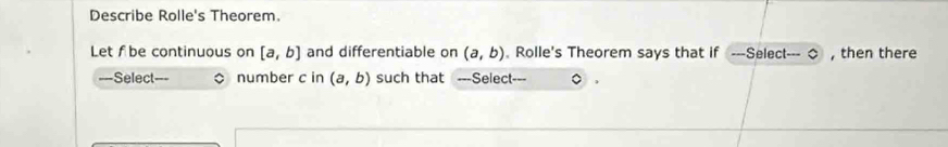 Describe Rolle's Theorem. 
Let f be continuous on [a,b] and differentiable on (a,b). Rolle's Theorem says that if ---Select--- ◇ , then there 
===Select=== number c in (a,b) such that ===Select