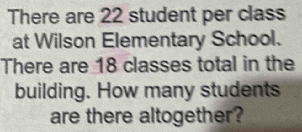 There are 22 student per class 
at Wilson Elementary School. 
There are 18 classes total in the 
building. How many students 
are there altogether?