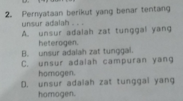 Pernyataan berikut yang benar tentang
unsur adalah . . .
A. unsur adalah zat tunggal yang
heterogen.
B. unsur adalah zat tunggal.
C. unsur adalah campuran yang
homogen.
D. unsur adalah zat tunggal yang
homogen.