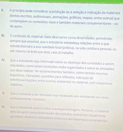 A princípio pode considerar a produção ou a seleção e indicação de materiais 
(textos escritos, audiovisuais, animações, gráficos, mapas, entre outros) que 
contemplem os conteúdos-base e também materiais complementares - ou 
de apoio. 
III. O conteúdo do material-base deve servir como dinamizador, permitíndo, 
sempre que possível, que o estudante estabeleça relações entre o que 
estuda (teoria) e a sua realidade local (prática), na vida cotidiana pessoal, ou 
até mesmo na área que atua, caso jã trabalhe. 
IV. Que o estudante seja informado sobre os objetivos dos conteúdos a serem 
estudados, como esses conteúdos estão organizados e sobre as atividades 
que deve realizar. Ter esclarecimentos também, sobre demais recursos 
(hiperlinks, interações, questões para reflexões, indicação de 
referência/citações, entre outros), existentes no material, com respectivos 
objetivos. 
V. Que o conteúdo a ser estudado seja repassado aos estudantes em texto, 
exclusivamente, impresso. 
VI. Que o estudante possa mediar a autoaprendizagem. Portanto, o material 
além de servír como dinamizador dos estudos, precisa ser visualmente 
agradável, atrativo e convidativo à leitura e que favoreça a compreensão