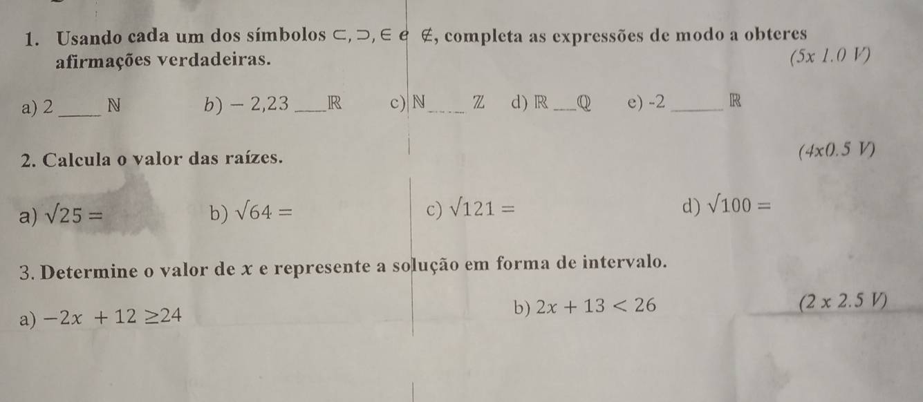 Usando cada um dos símbolos ⊂,⊃, ∈ £ ∉, completa as expressões de modo a obteres 
afirmações verdadeiras.
(5* 1.0V)
a) 2_  N b) - 2,23 _ R c) N_  z d) R_  Q e) -2 _R 
2. Calcula o valor das raízes. (4x0.5V)
a) sqrt(25)= b) sqrt(64)= c) sqrt(121)= d) sqrt(100)=
3. Determine o valor de x e represente a solução em forma de intervalo.
(2x2.5V)
a) -2x+12≥ 24
b) 2x+13<26</tex>