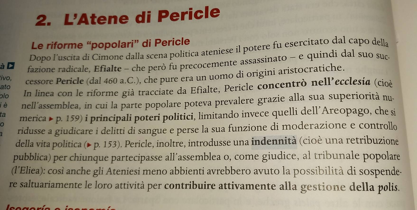 L'Atene di Pericle 
Le riforme “popolari” di Pericle 
Dopo l’uscita di Cimone dalla scena politica ateniese il potere fu esercitato dal capo della 
à 
fazione radicale, Efialte - che però fu precocemente assassinato - e quindi dal suo suc- 
ato cessore Pericle (dal 460 a.C.), che pure era un uomo di origini aristocratiche. 
tivo, 
ɔlo In linea con le riforme già tracciate da Efialte, Pericle concentrò nell’ecclesía (cioè 
iè nell’assemblea, in cui la parte popolare poteva prevalere grazie alla sua superiorità nu- 
ta 
merica Þ p. 159) i principali poteri politici, limitando invece quelli dell’Areopago, che si 
ridusse a giudicare i delitti di sangue e perse la sua funzione di moderazione e controllo 
della vita politica (▶ p. 153). Pericle, inoltre, introdusse una indennità (cioè una retribuzione 
pubblica) per chiunque partecipasse all’assemblea o, come giudice, al tribunale popolare 
(l’Eliea): così anche gli Ateniesi meno abbienti avrebbero avuto la possibilità di sospende- 
re saltuariamente le loro attività per contribuire attivamente alla gestione della polis.