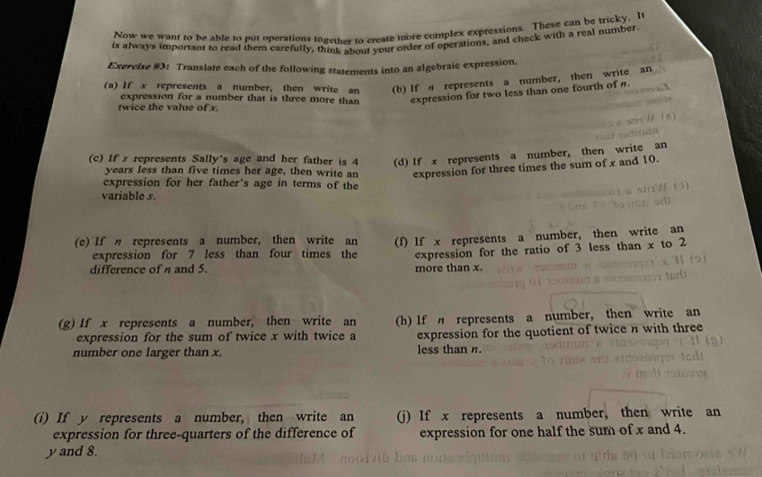 Now we want to be able to put operations together to create more complex expressions. These can be tricky, I 
is always important to read them carefully, think about your order of operations, and check with a real number 
Exercise #3: Translate each of the following statements into an algebraic expression. 
(a) If x represents a number, then write an (b) If represents a number, then write an 
expression for a number that is three more than expression for two less than one fourth of n. 
twice the value of x. 
(c) If s represents Sally's age and her father is 4 (d) If x represents a number, then write an 
years less than five times her age, then write an expression for three times the sum of x and 10. 
expression for her father's age in terms of the 
variable s. 
(e) If η represents a number, then write an (f) If x represents a number, then write an 
expression for 7 less than four times the expression for the ratio of 3 less than x to 2
difference of and 5. more than x. 
(g) If x represents a number, then write an (h) If represents a number, then write an 
expression for the sum of twice x with twice a expression for the quotient of twice n with three 
number one larger than x. less than n. 
(i) If y represents a number, then write an (j) If x represents a number, then write an 
expression for three-quarters of the difference of expression for one half the sum of x and 4.
y and 8.