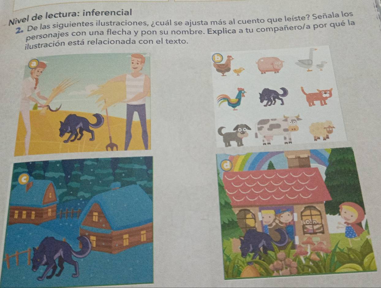 Nivel de lectura: inferencial 
2. De las siguientes ilustraciones, ¿cuál se ajusta más al cuento que leíste? Señala los 
personajes con una flecha y pon su nombre. Explica a tu compañero/a por qué la 
tración está relacionada con el texto.