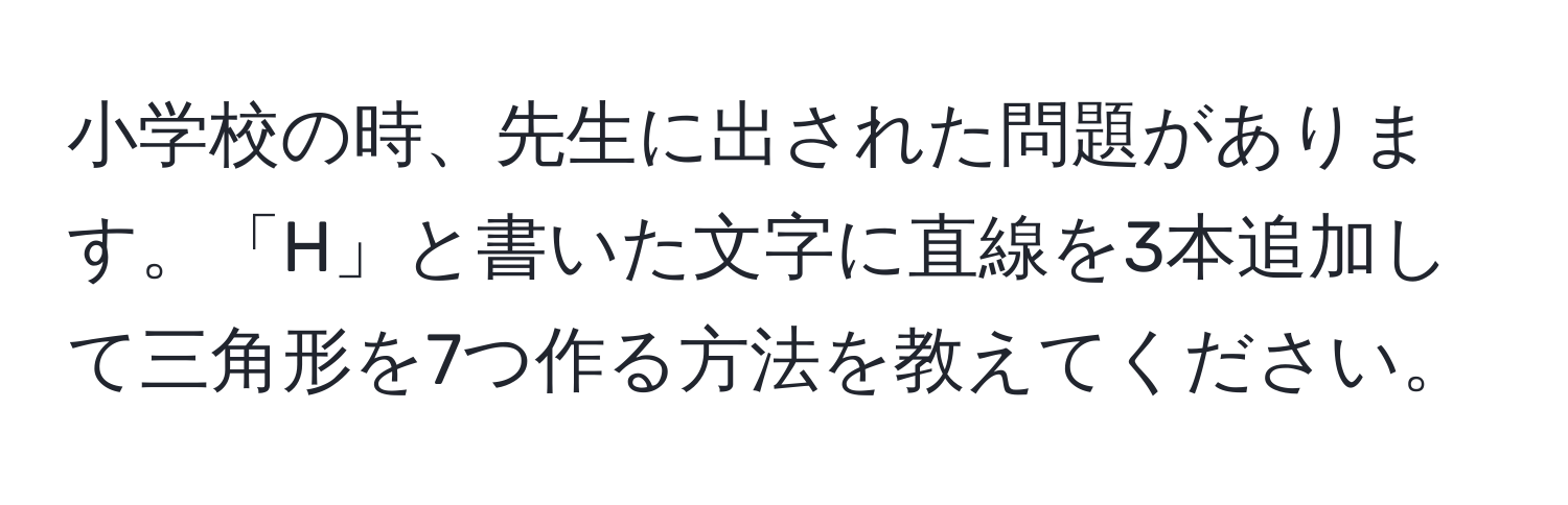 小学校の時、先生に出された問題があります。「H」と書いた文字に直線を3本追加して三角形を7つ作る方法を教えてください。