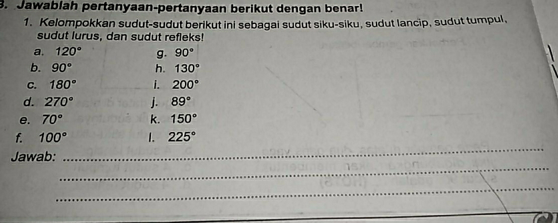 Jawablah pertanyaan-pertanyaan berikut dengan benar! 
1. Kelompokkan sudut-sudut berikut ini sebagai sudut siku-siku, sudut lancip, sudut tumpul, 
sudut lurus, dan sudut refleks! 
a. 120° g. 90°
b. 90° h. 130°
C. 180° i. 200°
d. 270° j. 89°
e. 70° k. 150°
_ 
f. 100° 1. 225°
_ 
Jawab: 
_