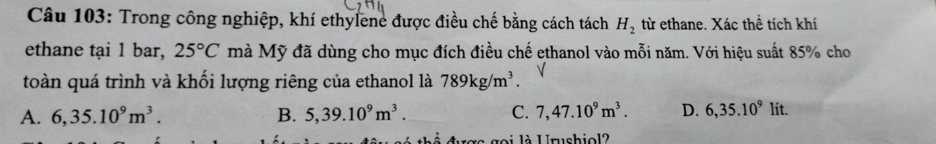 Trong công nghiệp, khí ethylene được điều chế bằng cách tách H_2 từ ethane. Xác thể tích khí
ethane tại 1 bar, 25°C mà Mỹ đã dùng cho mục đích điều chế ethanol vào mỗi năm. Với hiệu suất 85% cho
toàn quá trình và khối lượng riêng của ethanol là 789kg/m^3.
A. 6,35.10^9m^3. B. 5,39.10^9m^3. C. 7,47.10^9m^3. D. 6,35.10^9 / it
re goi là Urushiol?