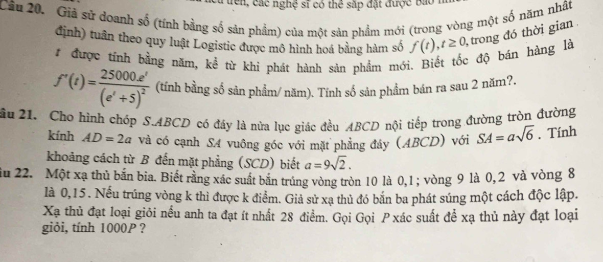 ện , các nghệ sĩ có thể sắp đặt được bao 
Câầu 20. Giả sử doanh số (tính bằng số sản phầm) của một sản phẩm mới (trong vòng một số năm nhất 
định) tuần theo quy luật Logistic được mô hình hoá bằng hàm số f(t), t≥ 0 , trong đó thời gian . 
# được tính bằng năm, kể từ khi phát hành sản phẩm mới. Biết tốc độ bán hàng là
f'(t)=frac 25000e^t(e^t+5)^2 (tính bằng số sản phẩm/ năm). Tính số sản phẩm bán ra sau 2 năm?. 
ầu 21. Cho hình chóp S. ABCD có đáy là nửa lục giác đều ABCD nội tiếp trong đường tròn đường 
kính AD=2a và có cạnh SA vuông góc với mặt phẳng đáy (ABCD) với SA=asqrt(6). Tính 
khoảng cách từ B đến mặt phẳng (SCD) biết a=9sqrt(2). 
ău 22. Một xạ thủ bắn bia. Biết rằng xác suất bắn trúng vòng tròn 10 là 0, 1; vòng 9 là 0, 2 và vòng 8
là 0, 15. Nếu trúng vòng k thì được k điểm. Giả sử xạ thủ đó bắn ba phát súng một cách độc lập. 
Xạ thủ đạt loại giỏi nếu anh ta đạt ít nhất 28 điểm. Gọi Gọi P xác suất để xạ thủ này đạt loại 
giỏi, tính 1000P ?