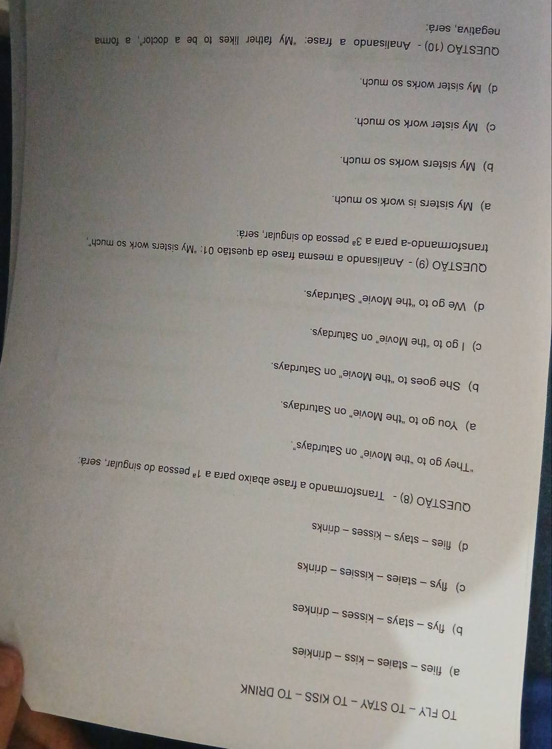TO FLY - TO STAY - TO KISS - TO DRINK
a) flies - staies - kiss - drinkies
b)flys - stays - kisses - drinkes
c) flys - staies - kissies - drinks
d) flies - stays - kisses - drinks
QUESTÃO (8) - Transformando a frase abaixo para a 1^a pessoa do singular, será:
“They go to “the Movie” on Saturdays”.
a) You go to “the Movie” on Saturdays.
b) She goes to “the Movie” on Saturdays.
c) I go to “the Movie” on Saturdays.
d) We go to “the Movie” Saturdays.
QUESTÃO (9) - Analisando a mesma frase da questão 01: "My sisters work so much,
transformando-a para a 3^a pessoa do singular, será:
a) My sisters is work so much.
b) My sisters works so much.
c) My sister work so much.
d) My sister works so much.
QUESTÃO (10) - Analisando a frase: “My father likes to be a doctor”, a forma
negativa, será: