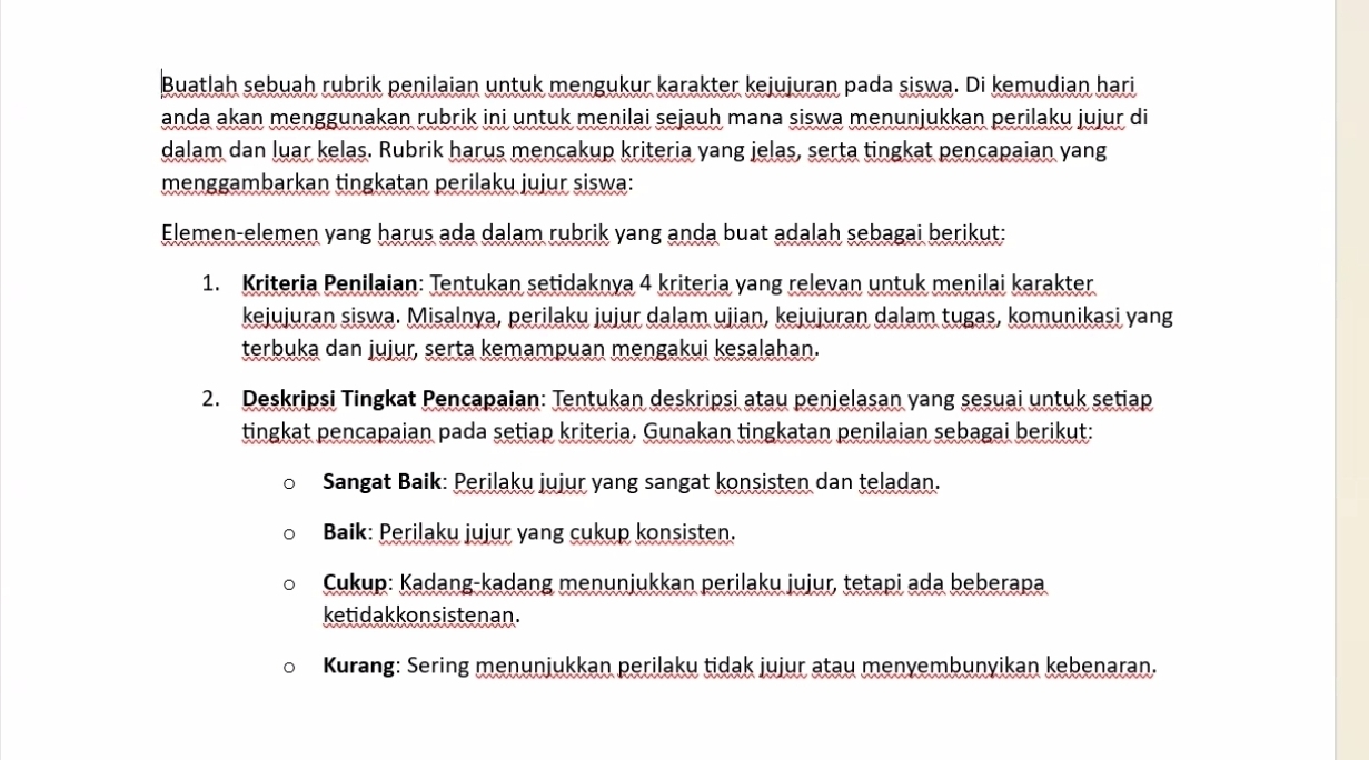 Buatlah sebuah rubrik penilaian untuk mengukur karakter kejujuran pada siswa. Di kemudian hari
anda akan menggunakan rubrik ini untuk menilai sejauh mana siswa menunjukkan perilaku jujur di
dalam dan luar kelas. Rubrik harus mencakup kriteria yang jelas, serta tingkat pencapaian yang
menggambarkan tingkatan perilaku jujur siswa:
Elemen-elemen yang harus ada dalam rubrik yang anda buat adalah sebagai berikut:
1. Kriteria Penilaian: Tentukan setidaknya 4 kriteria yang relevan untuk menilai karakter
kejujuran siswa. Misalnya, perilaku jujur dalam ujian, kejujuran dalam tugas, komunikasi yang
terbuka dan jujur, serta kemampuan mengakui kesalahan.
2. Deskripsi Tingkat Pencapaian: Tentukan deskripsi atau penjelasan yang sesuai untuk setiap
tingkat pencapaian pada setiap kriteria. Gunakan tingkatan penilaian sebagai berikut:
Sangat Baik: Perilaku jujur yang sangat konsisten dan teladan.
Baik: Perilaku jujur yang cukup konsisten.
Cukup: Kadang-kadang menunjukkan perilaku jujur, tetapi ada beberapa
ketidakkonsistenan.
Kurang: Sering menunjukkan perilaku tidak jujur atau menyembunyikan kebenaran.