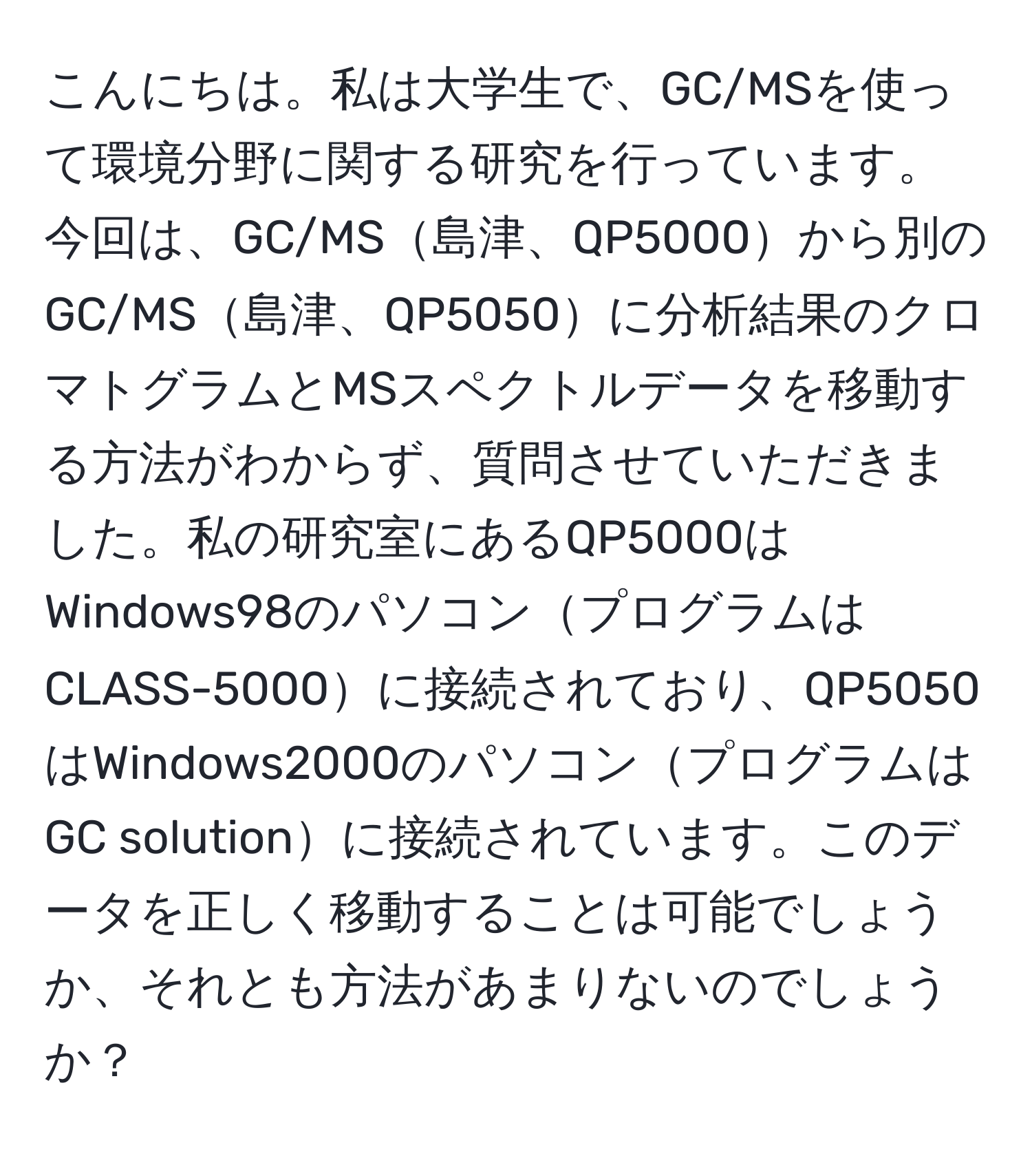 こんにちは。私は大学生で、GC/MSを使って環境分野に関する研究を行っています。今回は、GC/MS島津、QP5000から別のGC/MS島津、QP5050に分析結果のクロマトグラムとMSスペクトルデータを移動する方法がわからず、質問させていただきました。私の研究室にあるQP5000はWindows98のパソコンプログラムはCLASS-5000に接続されており、QP5050はWindows2000のパソコンプログラムはGC solutionに接続されています。このデータを正しく移動することは可能でしょうか、それとも方法があまりないのでしょうか？