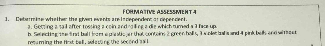 FORMATIVE ASSESSMENT 4 
1. Determine whether the given events are independent or dependent. 
a. Getting a tail after tossing a coin and rolling a die which turned a 3 face up. 
b. Selecting the first ball from a plastic jar that contains 2 green balls, 3 violet balls and 4 pink balls and without 
returning the first ball, selecting the second ball.