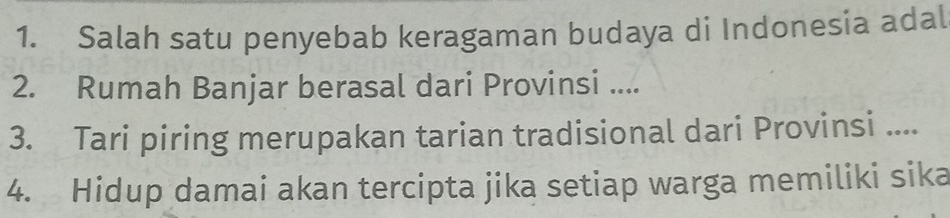 Salah satu penyebab keragaman budaya di Indonesia adal 
2. Rumah Banjar berasal dari Provinsi .... 
3. Tari piring merupakan tarian tradisional dari Provinsi .... 
4. Hidup damai akan tercipta jika setiap warga memiliki sika