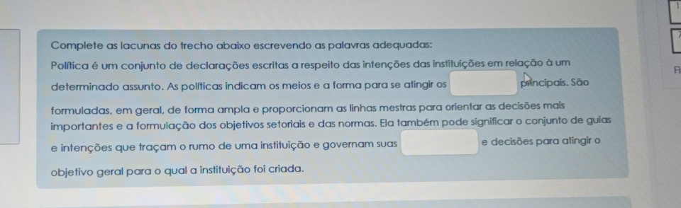 Complete as lacunas do trecho abaixo escrevendo as palavras adequadas: 
Política é um conjunto de declarações escritas a respeito das intenções das instituições em relação à um 
F 
determinado assunto. As políticas indicam os meios e a forma para se atingir os principais. São 
formuladas, em geral, de forma ampla e proporcionam as linhas mestras para orientar as decisões mais 
importantes e a formulação dos objetivos setoriais e das normas. Ela também pode significar o conjunto de guias 
e intenções que traçam o rumo de uma instituição e governam suas e decisões para atingir o 
objetivo geral para o qual a instituição foi criada.