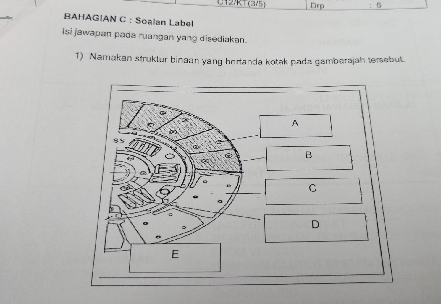 C12/KT(3/5) Drp 6 
BAHAGIAN C : Soalan Label 
Isi jawapan pada ruangan yang disediakan. 
1) Namakan struktur binaan yang bertanda kotak pada gambarajah tersebut. 
A 
SS 
B 
C 
D 
E