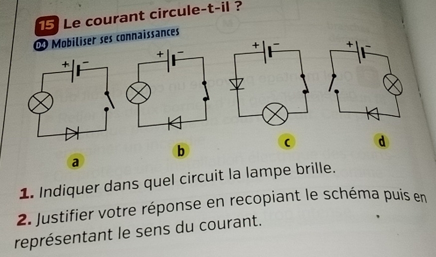 Le courant circule-t-il ? 
D Mobiliser ses connaissances 
d 
b 
( 
a 
1. Indiquer dans quel circuit la lampe brille. 
2. Justifier votre réponse en recopiant le schéma puis en 
représentant le sens du courant.