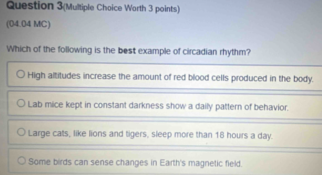 Question 3(Multiple Choice Worth 3 points)
(04.04 MC)
Which of the following is the best example of circadian rhythm?
High altitudes increase the amount of red blood cells produced in the body.
Lab mice kept in constant darkness show a daily pattern of behavior,
Large cats, like lions and tigers, sleep more than 18 hours a day.
Some birds can sense changes in Earth's magnetic field.