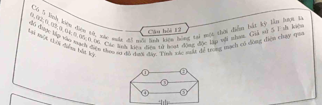 Có 5 linh kiện điện tử, xác suất để mỗi linh kiện hồng tại một thời điễm bắt kỳ lần lượt là
0,02; 0,03; 0,04; 0,05; 0,06. Các lính kiện điện tử hoạt động độc lập với nhau. Giả sử 5 lình kiện 
Câu hỏi 12
đó được lắp vào mạch điện theo sơ đồ dưới đây. Tính xác suất để trong mạch cô dòng điện chạy qua 
tại một thời điểm bất kỳ