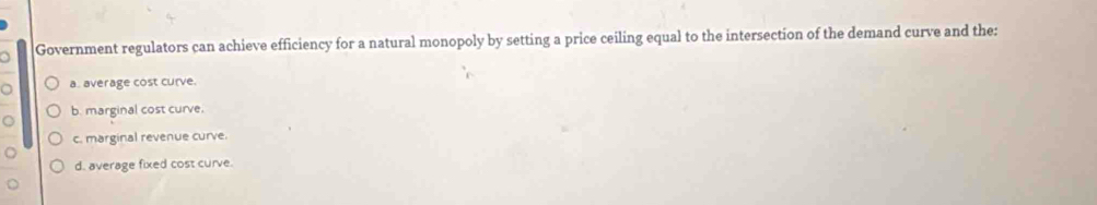 Government regulators can achieve efficiency for a natural monopoly by setting a price ceiling equal to the intersection of the demand curve and the:
a a. average cost curve.
b. marginal cost curve.
c. marginal revenue curve.
d. average fixed cost curve.