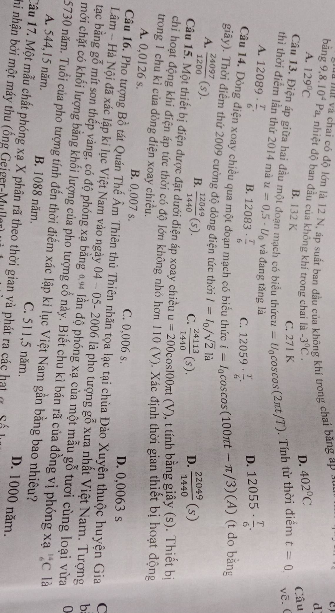 à nut và chai có độ lớn là 12 N, áp suất ban đầu của không khí trong chai băng áp sự
C)
d
bǎng 9,8.10^4Pa , nhiệt độ ban đầu của không khí trong chai là -3^0C.
A. 129°C 402°C
D.
B. 132 K
Câu
C. 271 K
Câu 13. Điện áp giữa hai đầu một đoạn mạch có biểu thức u=U_0cos cos (2π t/T). Tính từ thời điểm t=0 vẽ.(
thì thời điểm lần thứ 2014 mà u=0,5· U_0 và đang tăng là
A. 12089·  T/6 .
C. 12059·  T/6 .
D. 12055·  T/6 .
B. 12083·  T/6  i=I_0cos cos (100π t-π /3)(A) (t đo bằng
Câu 14. Dòng điện xoay chiều qua một đoạn mạch có biểu thức
giây). Thời điểm thứ 2009 cường độ dòng điện tức thời I=I_0/sqrt(2)la
A.  24097/1200 (s).
B.  12049/1440 (s).
C.  24113/1440 (s).  22049/1440 (s)
D.
Câu 15. Một thiết bị điện được đặt dưới điện áp xoay chiều u=200cos 100π t(V V), t tính bằng giây (s). Thiết bị
chi hoạt động khi điện áp tức thời có độ lớn không nhỏ hơn 110 (V). Xác định thời gian thiết bị hoạt động
trong 1 chu kì của dòng điện xoay chiều.
A. 0,0126 s. B. 0,007 s.
C. 0,006 s. D. 0,0063 s
Câu 16. Pho tượng Bồ tát Quán Thế Âm Thiên thủ Thiên nhãn tọa lạc tại chùa Đào Xuyện thuộc huyện Gia
C
Lâm - Hà Nội đã xác lập kỉ lục Việt Nam vào ngày 04 - 05- 2006 là pho tượng gỗ xưa nhất Việt Nam. Tượng b
tạc bằng gỗ mít son thếp vàng, có độ phóng xạ bằng 0.94 lần độ phóng xạ của một mẫu gỗ tươi cùng loại vừa
mới chặt có khối lượng bằng khối lượng của pho tượng cổ này. Biết chu kì bán rã của đồng vị phóng xạ _6^(14)C là
5730 năm. Tuổi của pho tượng tính đến thời điểm xác lập kỉ lục Việt Nam gần bằng bao nhiều?
A. 544,15 năm. B. 1088 năm. C. 511,5 năm.
Câu 17. Một mẫu chất phóng xạ X phân rã theo thời gian yà phát ra các hạt đ cá
D. 1000 năm.
hi nhận bởi một máy thu (ống Geiger-Mullar