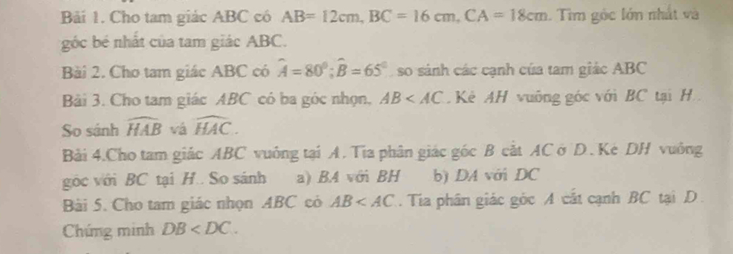 Bải 1. Cho tam giác ABC có AB=12cm, BC=16cm, CA=18cm. Tim góc lớn nhất và 
góc bé nhất của tam giác ABC. 
Bài 2. Cho tam giác ABC có widehat A=80°; widehat B=65° so sánh các cạnh của tam giác ABC
Bải 3. Cho tam giác ABC có ba góc nhọn, AB Kê AH vuông góc với BC tại H 
So sánh widehat HAB vá widehat HAC. 
Bài 4.Cho tam giác ABC vuông tại A. Tia phân giác góc B cắt AC ở D. Kè DH vuởng 
góc với BC tại H.. So sánh a) B4 với BH b) DA với DC
Bài 5. Cho tam giác nhọn ABC có AB . Tia phân giác góc A cắt cạnh BC tại D
Chứng minh DB .