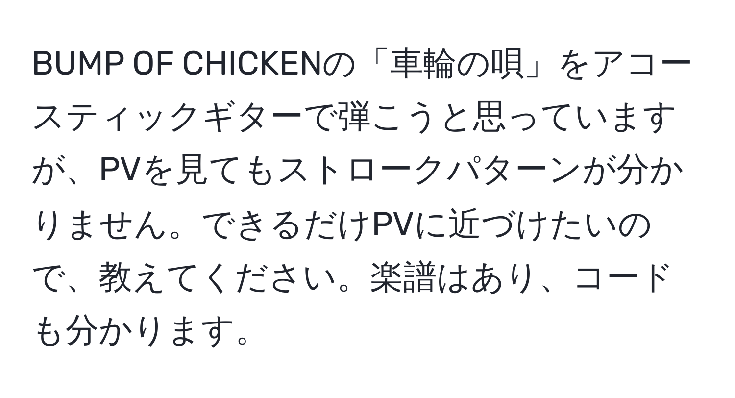 BUMP OF CHICKENの「車輪の唄」をアコースティックギターで弾こうと思っていますが、PVを見てもストロークパターンが分かりません。できるだけPVに近づけたいので、教えてください。楽譜はあり、コードも分かります。