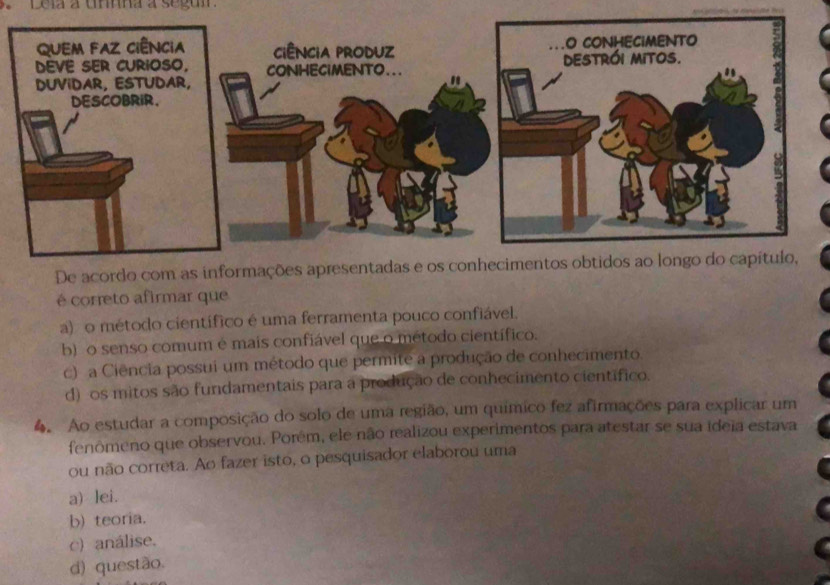 Leia a umna a segu
De acordo com as informações apresentadas e os conhecimentos obtidos ao longo do capítulo,
é correto afirmar que
a) o método científico é uma ferramenta pouco confiável.
b) o senso comum é mais confiável que o método científico.
c) a Ciência possui um método que permite a produção de conhecimento.
d) os mitos são fundamentais para a produção de conhecimento científico.
4. Ao estudar a composição do solo de uma região, um químíco fez afirmações para explicar um
fenômeno que observou. Porém, ele não realizou experimentos para atestar se sua ideia estava
ou não correta. Ao fazer isto, o pesquisador elaborou uma
a) lei.
b) teoria.
c) análise.
d) questão.