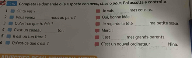 25 142 Completa le domande o le risposte con αvec, chez o pour. Poi ascolta e controlla. 
1 Où tu vas ? Je vais_ mes cousins. 
2 Vous venez nous au parc ? Oui, bonne idée ! 
3 Qu'est-ce que tu fais ? Je regarde la télé _ma petite sœur. 
_ 
4 C'est un cadeau toi ! Merci ! 
_ 
5 Il est où ton frère ? Il est mes grands-parents. 
6 Qu'est-ce que c'est ? C’est un nouvel ordinateur_ Nina.