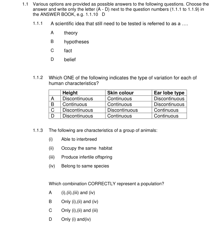 1.1 Various options are provided as possible answers to the following questions. Choose the
answer and write only the letter (A-D) next to the question numbers (1.1.1 to 1.1.9) in
the ANSWER BOOK, e.g. 1.1.10 D
1.1.1 A scientific idea that still need to be tested is referred to as a …
A theory
B hypotheses
C fact
D belief
1.1.2 Which ONE of the following indicates the type of variation for each of
human characteristics?
1.1.3 The following are characteristics of a group of animals:
(i) Able to interbreed
(ii) Occupy the same habitat
(iii) Produce infertile offspring
(iv) Belong to same species
Which combination CORRECTLY represent a population?
A (i),(ii),(iii) and (iv)
B Only (i),(ii) and (iv)
cí Only (i),(ii) and (iii)
D Only (i) and(iv)