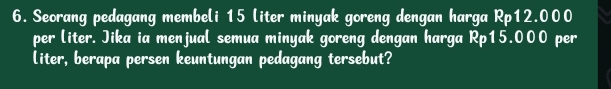 Seorang pedagang membeli 15 liter minyak goreng dengan harga Rp12.000
per liter. Jika ia menjual semua minyak goreng dengan harga Rp15.000 per
liter, berapa persen keuntungan pedagang tersebut?