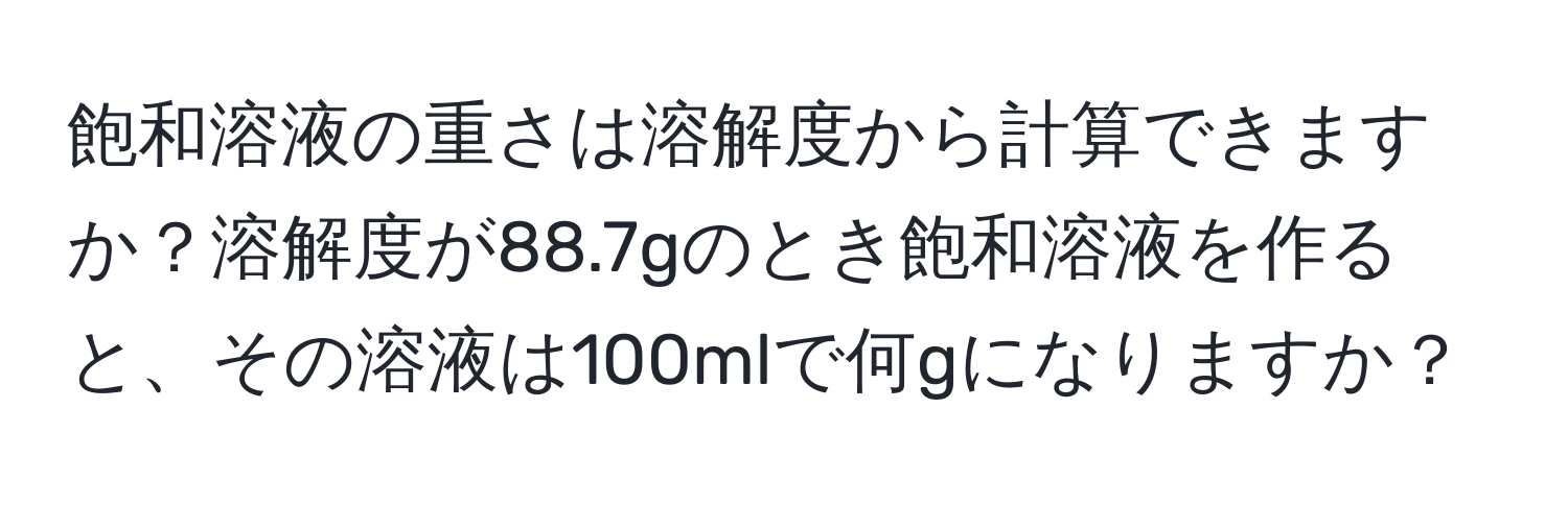 飽和溶液の重さは溶解度から計算できますか？溶解度が88.7gのとき飽和溶液を作ると、その溶液は100mlで何gになりますか？