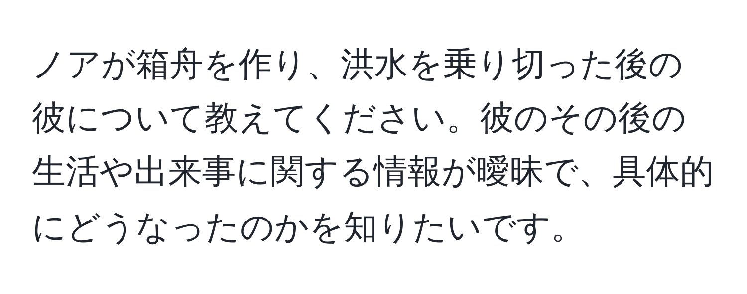 ノアが箱舟を作り、洪水を乗り切った後の彼について教えてください。彼のその後の生活や出来事に関する情報が曖昧で、具体的にどうなったのかを知りたいです。