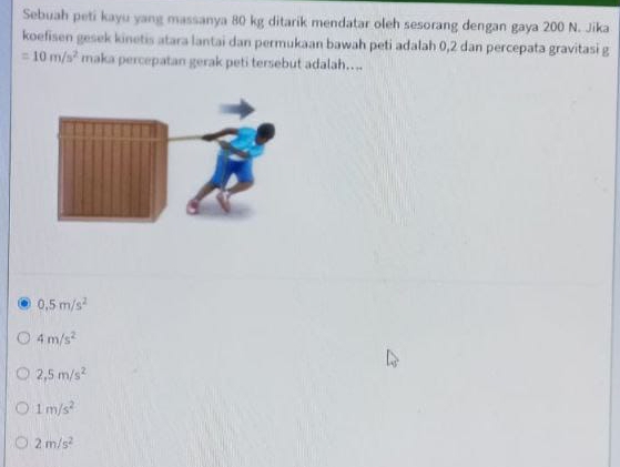 Sebuah peti kayu yang massanya 80 kg ditarik mendatar oleh sesorang dengan gaya 200 N. Jika
koefisen gesek kinetis atara lantai dan permukaan bawah peti adalah 0, 2 dan percepata gravitasi g
=10m/s^2 maka percepatan gerak peti tersebut adalah....
0,5m/s^2
4m/s^2
2,5m/s^2
1m/s^2
2m/s^2