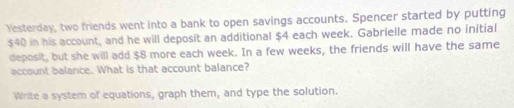 Yesterday, two friends went into a bank to open savings accounts. Spencer started by putting
$40 in his account, and he will deposit an additional $4 each week. Gabrielle made no initial 
deposit, but she will add $8 more each week. In a few weeks, the friends will have the same 
account balance. What is that account balance? 
Write a system of equations, graph them, and type the solution.