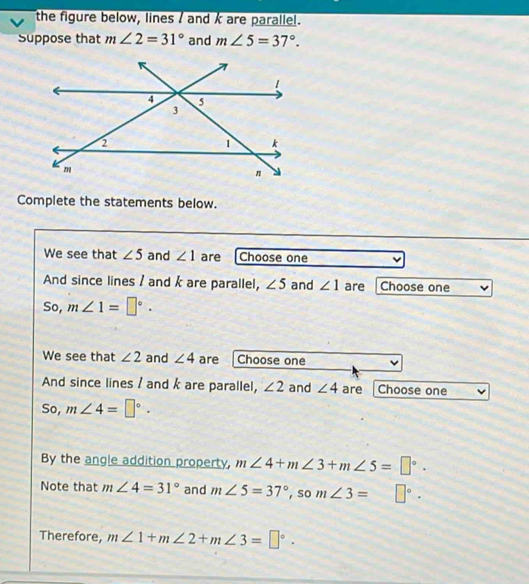 the figure below, lines / and k are parallel. 
Suppose that m∠ 2=31° and m∠ 5=37°. 
Complete the statements below. 
We see that ∠ 5 and ∠ 1 are Choose one 
And since lines / and k are parallel, ∠ 5 and ∠ 1 are Choose one 
So, m∠ 1=□°. 
We see that ∠ 2 and ∠ 4 are Choose one 
And since lines / and k are parallel, ∠ 2 and ∠ 4 are Choose one
50 a m∠ 4=□°. 
By the angle addition property, m∠ 4+m∠ 3+m∠ 5=□°. 
Note that m∠ 4=31° and m∠ 5=37°, som∠ 3= □°·
Therefore, m∠ 1+m∠ 2+m∠ 3=□°.