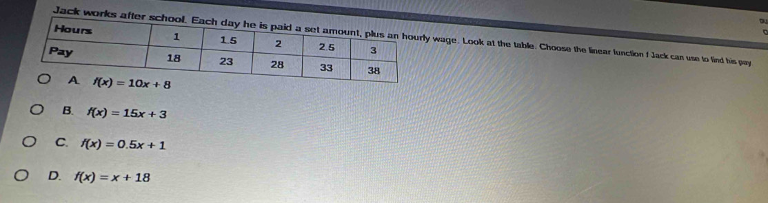 ou
Jack works after sy wage. Look at the table. Choose the linear function f Jack can use to find his pay
B. f(x)=15x+3
C. f(x)=0.5x+1
D. f(x)=x+18