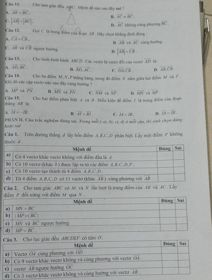 Cho tam giác đều ABC . Mệnh đề nào sau đây sai ?
A. overline AB=overline BC.
B. overline AC!= overline BC.
C. |vector AB|=|vector BC|.
D. overline AC không cùng phương overline BC.
Câu 12. Gọi C là trung điểm của đoạn AB . Hãy chọn khẳng định đúng :
A. overline CA=overline CB.
B. overline AB và overline AC cùng hướng.
C. overline AB và vector CB ngược hướng.
D. |vector AB|=vector CB.
Câu 13. Cho hình bình hành ABCD . Các vectơ là vectơ đối của vecto
A. overline AD,overline BC. overline AD là:
B. overline BD,overline AC. C. overline DA.overline CB. D. overline AB,overline CB.
Câu 14. Cho ba điểm M, N,P thắng hàng, trong đó điểm N nằm giữa hai điểm M và P .
Khi đó các cặp vecto nào sau đây cùng hướng ?
A. overline MP và overline PN. B. vector MN và vector PN. C. overline NM và overline NP. D. overline MN và vector MP.
Câu 15. Cho hai điểm phân biệt A và B. Điều kiện để điểm / là trung điểm của đoạn
thắng AB là:
A. vector IA=-vector IB. overline IA=overline IB.
B. overline AI=overline BI. C. IA=IB. D.
PHAN II. Câu trắc nghiệm đúng sai. Trong mỗi ý α), b), c), d) ở mỗi câu, thỉ sinh chọn đúng
hoặc sai
Câu 1. Trên đường thắng đ lấy bốn điểm A, B,C, D phân biệt. Lấy một điểm P không
thuộc d .
Câu 2. Cho tam giác ABC có M và N lần lượt là trung điểm của AB và AC . Lấy
điểm P đối xứng với điểm M qua N .