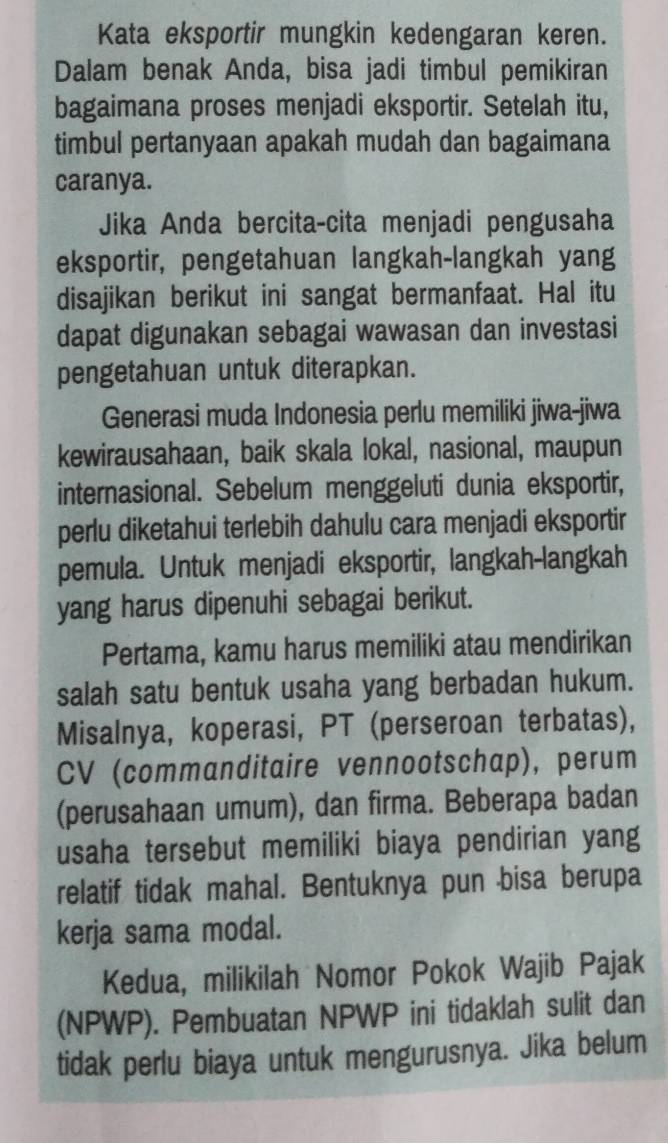 Kata eksportir mungkin kedengaran keren. 
Dalam benak Anda, bisa jadi timbul pemikiran 
bagaimana proses menjadi eksportir. Setelah itu, 
timbul pertanyaan apakah mudah dan bagaimana 
caranya. 
Jika Anda bercita-cita menjadi pengusaha 
eksportir, pengetahuan langkah-langkah yang 
disajikan berikut ini sangat bermanfaat. Hal itu 
dapat digunakan sebagai wawasan dan investasi 
pengetahuan untuk diterapkan. 
Generasi muda Indonesia perlu memiliki jiwa-jiwa 
kewirausahaan, baik skala lokal, nasional, maupun 
internasional. Sebelum menggeluti dunia eksportir, 
perlu diketahui terlebih dahulu cara menjadi eksportir 
pemula. Untuk menjadi eksportir, langkah-langkah 
yang harus dipenuhi sebagai berikut. 
Pertama, kamu harus memiliki atau mendirikan 
salah satu bentuk usaha yang berbadan hukum. 
Misalnya, koperasi, PT (perseroan terbatas), 
CV (commanditaire vennootschap), perum 
(perusahaan umum), dan firma. Beberapa badan 
usaha tersebut memiliki biaya pendirian yang 
relatif tidak mahal. Bentuknya pun bisa berupa 
kerja sama modal. 
Kedua, milikilah Nomor Pokok Wajib Pajak 
(NPWP). Pembuatan NPWP ini tidaklah sulit dan 
tidak perlu biaya untuk mengurusnya. Jika belum