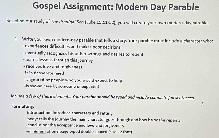 Gospel Assignment: Modern Day Parable 
Based on our study of The Prodigal Son (Luke 15:11-32 , you will create your own modern-day parable. 
1. Write your own modern-day parable that tells a story. Your parable must include a character who: 
- experiences difficulties and makes poor decisions 
- eventually recognizes his or her wrongs and desires to repent 
- learns lessons through this journey 
- receives love and forgiveness 
-is in desperate need 
-is ignored by people who you would expect to help 
-is shown care by someone unexpected 
Include a few of these elements. Your parable should be typed and include complete full sentences. 
Formatting: 
-introduction: introduce characters and setting 
-body: tells the journey the main character goes through and how he or she repents 
-conclusion: the acceptance and love and forgiveness 
-minimum of one page typed double spaced (size 12 font)