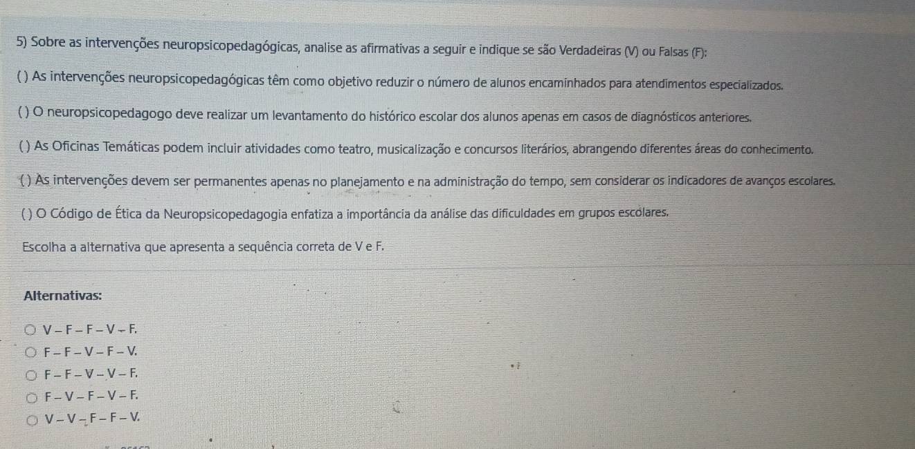 Sobre as intervenções neuropsicopedagógicas, analise as afirmativas a seguir e indique se são Verdadeiras (V) ou Falsas (F):
() As intervenções neuropsicopedagógicas têm como objetivo reduzir o número de alunos encaminhados para atendimentos especializados.
( ) O neuropsicopedagogo deve realizar um levantamento do histórico escolar dos alunos apenas em casos de diagnósticos anteriores.
( ) As Oficinas Temáticas podem incluir atividades como teatro, musicalização e concursos literários, abrangendo diferentes áreas do conhecimento.
( ) As intervenções devem ser permanentes apenas no planejamento e na administração do tempo, sem considerar os indicadores de avanços escolares.
( ) O Código de Ética da Neuropsicopedagogia enfatiza a importância da análise das dificuldades em grupos escólares.
Escolha a alternativa que apresenta a sequência correta de V e F.
Alternativas:
V-F-F-V-F,
F-F-V-F-V.
F-F-V-V-F.
F-V-F-V-F.
V-V-F-F-V.