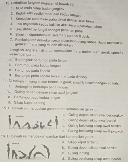 Perhatikan langkah kegiatan di bawah ini!
1. Mula-mula sikap badan jongkok.
2. Kedua kaki sedikit rapat dan kedua tangan.
3. Kemudian sentuhkan paha dekat dengan siku tangan.
4. Lalu angkatlah kedua kaki ke atas secara perlahan-lahan.
5. Siku dapat berfungsi sebagai penahan paha.
6. Sikap ini dipertahankan selama 5 sampai 8 detik.
7. Pembelajaran dilakukan secara berulang-ulang sampai dapat merasakan
gerakan mana yang mudah dilakukan
Langkah kegiatan di atas merupakan cara melakukan gerak spesifik
keseimbangan....
a. Berjongkok bertumpu pada tangan
b. Bertumpu pada kedua lengan
c. Bertumpu pada kepala
d. Bertumpu pada kepala bersandar pada dinding
14. Di bawah ini yang bukan termasuk gerak spesifik keseimbangan adalah....
a. Berjongkok bertumpu pada tangan
b. Guling depan dengan sikap awal jongkok
c. Bertumpu pada kedua lengan
d. Sikap kapal terbang
15. Di bawah ini merupakan gambar dari ketrampilan gerak .....
a. Guling depan sikap awal berjongkok
b. Guling depan sikap awal berdiri
c. Guling belakang sikap awal berdiri
d. Guling belakang sikap awal jongkok
16. Di bawah ini merupakan gambar dari ketrampilan gerak.....
a. Sikap kapal terbang
b. Guling depan sikap awal berdiri
c. Guling lenting
d. Guling belakang sikap awal berdiri