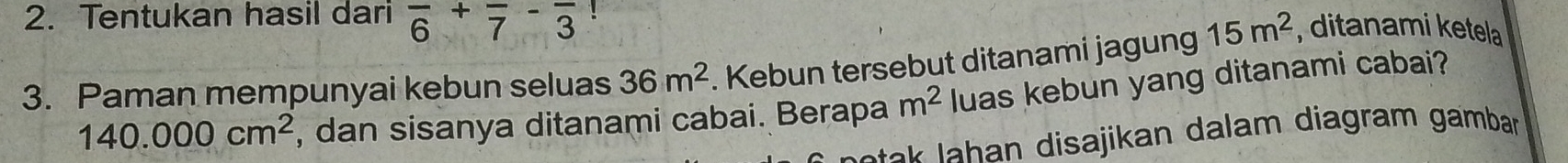 Tentukan hasil dari frac 6+frac 7-frac 3! 
3. Paman mempunyai kebun seluas 36m^2. Kebun tersebut ditanami jagung 15m^2 , ditanami ketela
140.000cm^2 , dan sisanya ditanami cabai. Berapa m^2 luas kebun yang ditanami cabai? 
s an disajikan dalam diagram gamban