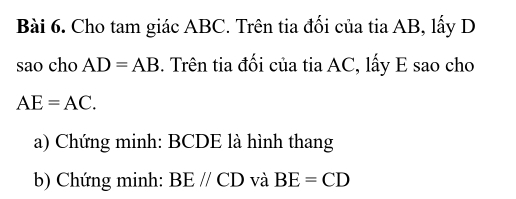 Cho tam giác ABC. Trên tia đối của tia AB, lấy D
sao cho AD=AB. Trên tia đối của tia AC, lấy E sao cho
AE=AC. 
a) Chứng minh: BCDE là hình thang 
b) Chứng minh: BEparallel CD và BE=CD