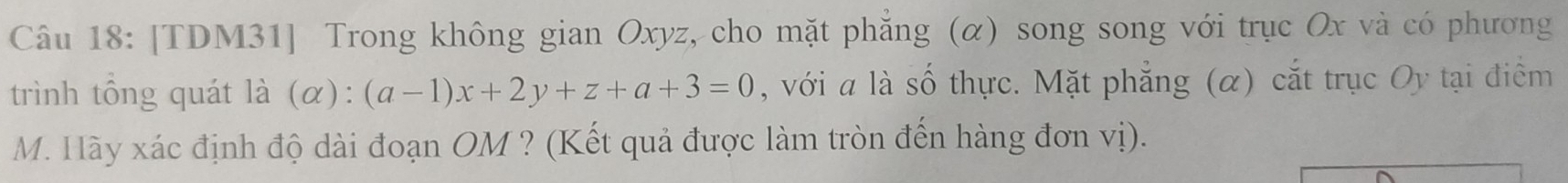 [TDM31] Trong không gian Oxyz, cho mặt phăng (α) song song với trục Ox và có phương 
trình tổng quát là (alpha ):(a-1)x+2y+z+a+3=0 , với a là số thực. Mặt phẳng (α) cắt trục Oy tại điểm 
M. Hãy xác định độ dài đoạn OM ? (Kết quả được làm tròn đến hàng đơn vị).