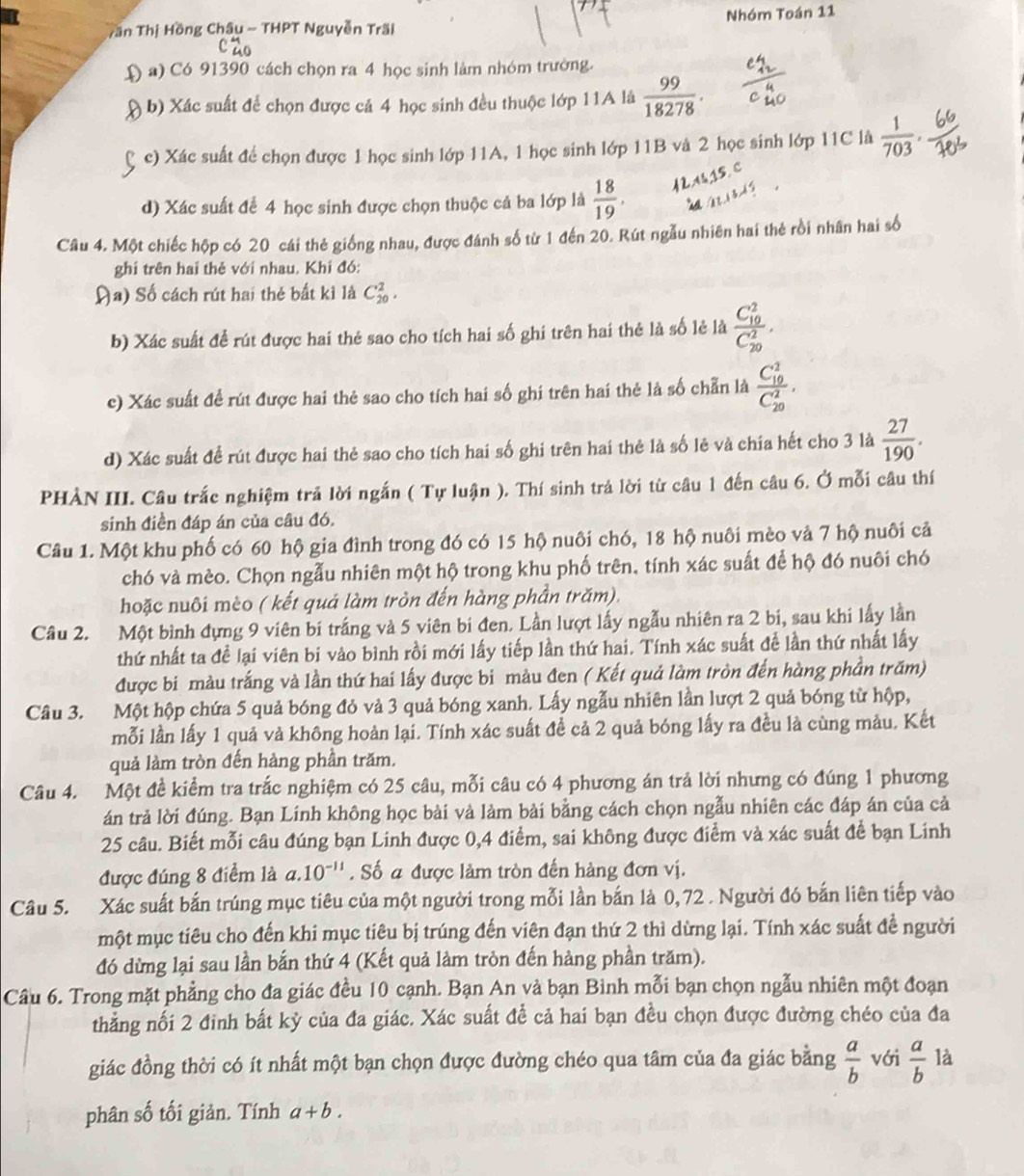 Tần Thị Hồng Châu - THPT Nguyễn Trãi Nhóm Toán 11
( a) Có 91390 cách chọn ra 4 học sinh làm nhóm trường.
( b) Xác suất để chọn được cá 4 học sinh đều thuộc lớp 11A là  99/18278 .
c) Xác suất để chọn được 1 học sinh lớp 11A, 1 học sinh lớp 11B và 2 học sinh lớp 11C là  1/703 .
d) Xác suất để 4 học sinh được chọn thuộc cả ba lớp là  18/19 ,
Câu 4. Một chiếc hộp có 20 cái thẻ giống nhau, được đánh số từ 1 đến 20. Rút ngẫu nhiên hai thẻ rồi nhân hai số
ghi trên hai thẻ với nhau. Khi đó:
Đa) Số cách rút hai thẻ bất kì là C_(20)^2.
b) Xác suất để rút được hai thẻ sao cho tích hai số ghi trên hai thẻ là số lẻ là frac (C_10)^2(C_20)^2,
c) Xác suất đề rút được hai thẻ sao cho tích hai số ghi trên hai thẻ là số chẵn là frac (C_10)^2(C_20)^2.
d) Xác suất đề rút được hai thẻ sao cho tích hai số ghi trên hai thẻ là số lẻ và chía hết cho 3 là  27/190 .
PHẢN III. Câu trắc nghiệm trả lời ngắn ( Tự luận ). Thí sinh trả lời từ câu 1 đến câu 6. Ở mỗi câu thí
sinh điền đáp án của câu đó.
Câu 1. Một khu phố có 60 hộ gia đình trong đó có 15 hộ nuôi chó, 18 hộ nuôi mèo vả 7 hộ nuôi cả
chó và mèo. Chọn ngẫu nhiên một hộ trong khu phố trên, tính xác suất để hộ đó nuôi chó
hoặc nuôi mèo ( kết quả làm tròn đến hàng phần trăm).
Câu 2. Một bình đựng 9 viên bí trắng và 5 viên bi đen. Lần lượt lấy ngẫu nhiên ra 2 bi, sau khi lấy lần
thứ nhất ta đề lại viên bi vào bình rồi mới lấy tiếp lần thứ hai. Tính xác suất để lần thứ nhất lấy
được bi màu trắng và lần thứ hai lấy được bi màu đen ( Kết quả làm tròn đến hàng phần trăm)
Câu 3. Một hộp chứa 5 quả bóng đỏ vả 3 quả bóng xanh. Lấy ngẫu nhiên lần lượt 2 quả bóng từ hộp,
mỗi lần lấy 1 quả vả không hoàn lại. Tính xác suất đề cả 2 quả bóng lấy ra đều là cùng màu. Kết
quả làm tròn đến hàng phần trăm.
Câu 4. Một đề kiểm tra trắc nghiệm có 25 câu, mỗi câu có 4 phương án trả lời nhưng có đúng 1 phương
án trả lời đúng. Bạn Linh không học bài và làm bài bằng cách chọn ngẫu nhiên các đáp án của cả
25 câu. Biết mỗi câu đúng bạn Linh được 0,4 điểm, sai không được điểm và xác suất để bạn Linh
được đúng 8 điểm là a.10^(-11). Số a được làm tròn đến hàng đơn vị.
Câu 5. Xác suất bắn trúng mục tiêu của một người trong mỗi lần bắn là 0, 72 . Người đó bắn liên tiếp vào
một mục tiêu cho đến khi mục tiêu bị trúng đến viên đạn thứ 2 thì dừng lại. Tính xác suất đề người
đó dừng lại sau lần bắn thứ 4 (Kết quả làm tròn đến hàng phần trăm).
Câu 6. Trong mặt phẳng cho đa giác đều 10 cạnh. Bạn An và bạn Binh mỗi bạn chọn ngẫu nhiên một đoạn
thẳng nối 2 đinh bất kỳ của đa giác. Xác suất để cả hai bạn đều chọn được đường chéo của đa
giác đồng thời có ít nhất một bạn chọn được đường chéo qua tâm của đa giác bằng  a/b  với  a/b  là
phân số tối giản. Tính a+b.
