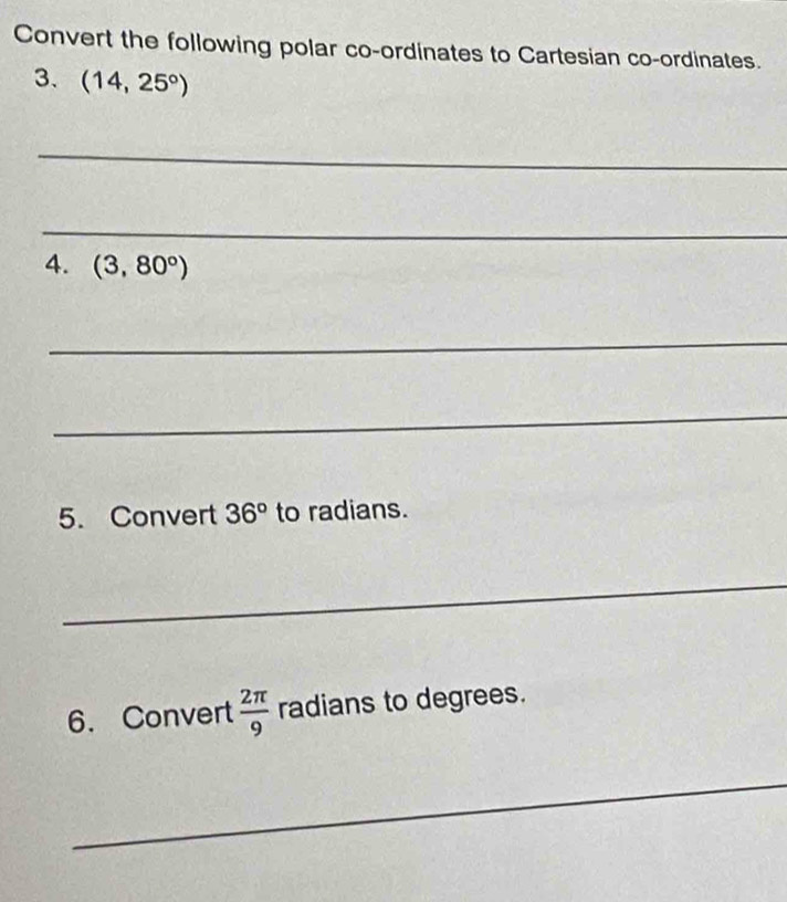 Convert the following polar co-ordinates to Cartesian co-ordinates. 
3. (14,25°)
_ 
_ 
4. (3,80°)
_ 
_ 
5. Convert 36° to radians. 
_ 
6. Convert  2π /9  radians to degrees. 
_