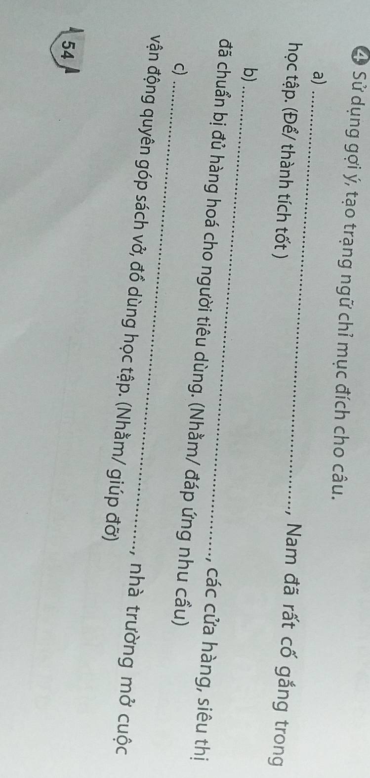 Sử dụng gợi ý, tạo trạng ngữ chỉ mục đích cho câu. 
a)_ 
học tập. (Để/ thành tích tốt ) 
, Nam đã rất cố gắng trong 
b) _, các cửa hàng, siêu thị 
đã chuẩn bị đủ hàng hoá cho người tiêu dùng. (Nhằm/ đáp ứng nhu cầu) 
c)_ 
vận động quyên góp sách vở, đồ dùng học tập. (Nhằm/ giúp đỡ) 
, nhà trường mở cuộc
54