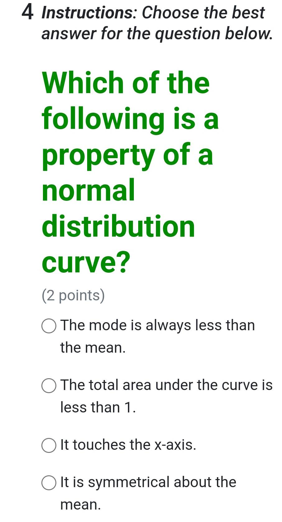 Instructions: Choose the best
answer for the question below.
Which of the
following is a
property of a
normal
distribution
curve?
(2 points)
The mode is always less than
the mean.
The total area under the curve is
less than 1.
It touches the x-axis.
It is symmetrical about the
mean.