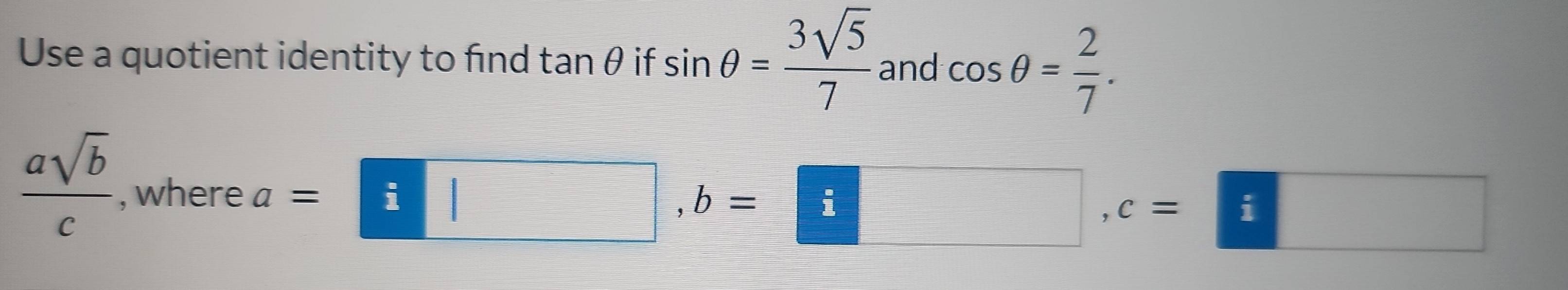 Use a quotient identity to find tan θ if sin θ = 3sqrt(5)/7  and cos θ = 2/7 .
 asqrt(b)/c  , where
a=□ , b=□ , c=□